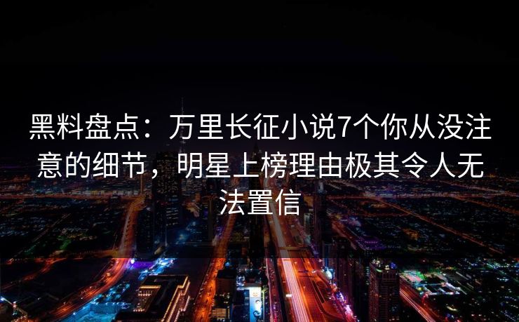 黑料盘点：万里长征小说7个你从没注意的细节，明星上榜理由极其令人无法置信