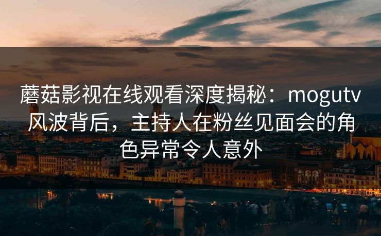 蘑菇影视在线观看深度揭秘：mogutv风波背后，主持人在粉丝见面会的角色异常令人意外