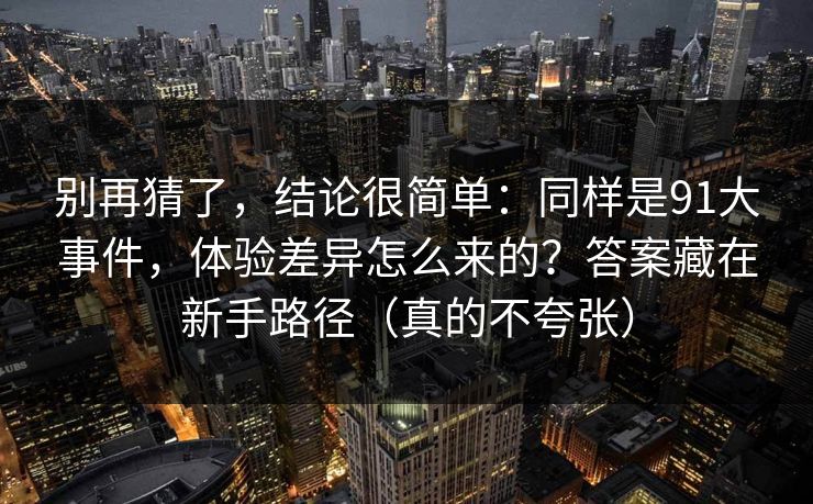 别再猜了，结论很简单：同样是91大事件，体验差异怎么来的？答案藏在新手路径（真的不夸张）