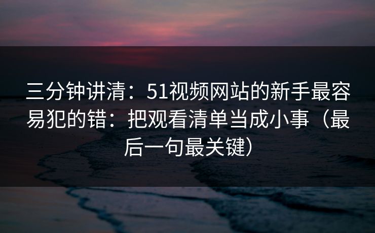 三分钟讲清:51视频网站的新手最容易犯的错:把观看清单当成小事(最后一句最关键) 三分钟讲清:51视频网站的新手最容易犯的错:把观看清单当成小事(最后一句最关键)