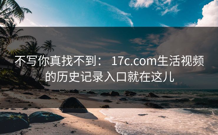 不写你真找不到： 17c.com生活视频的历史记录入口就在这儿