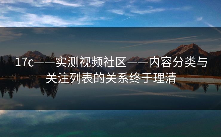 17c——实测视频社区——内容分类与关注列表的关系终于理清 17c——实测视频社区——内容分类与关注列表的关系终于理清