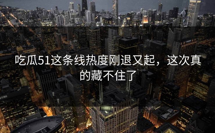 吃瓜51这条线热度刚退又起,这次真的藏不住了 吃瓜51这条线热度刚退又起,这次真的藏不住了
