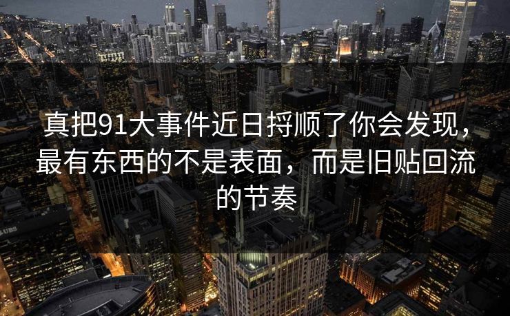 真把91大事件近日捋顺了你会发现,最有东西的不是表面,而是旧贴回流的节奏 真把91大事件近日捋顺了你会发现,最有东西的不是表面,而是旧贴回流的节奏